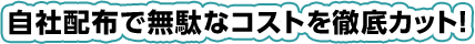自社配布で無駄なコストを徹底カット!