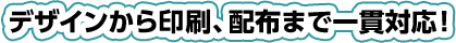 デザインから印刷、配布まで一貫対応!